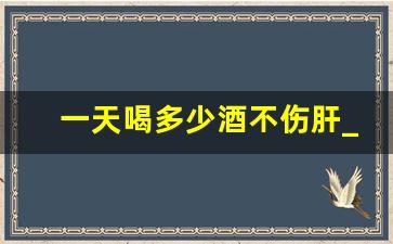 一天喝多少酒不伤肝_喝白酒补阳气还是伤阳气