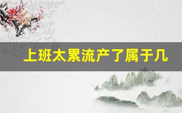 上班太累流产了属于几级工伤