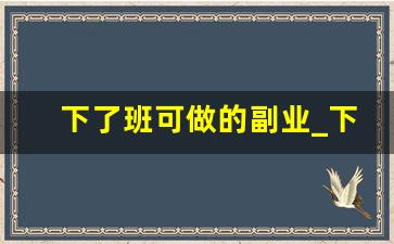 下了班可做的副业_下班后做什么副业赚钱