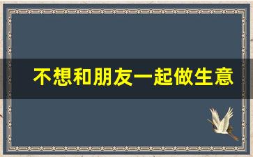 不想和朋友一起做生意了怎么办_不想和朋友做生意