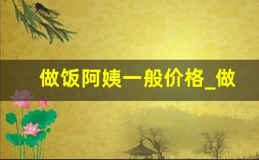 做饭阿姨一般价格_做饭打扫卫生的保姆一个月多少钱