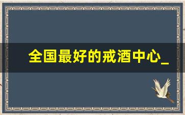 全国最好的戒酒中心_中国最权威的戒酒医院