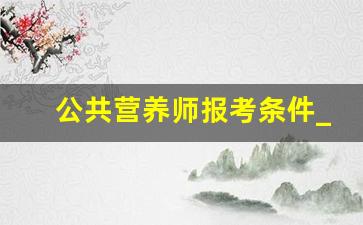 公共营养师报考条件_公共营养师能自己报名吗