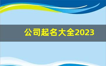 公司起名大全2023最新版的免费_注册公司需要什么材料和手续