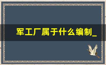 军工厂属于什么编制_军工企业是铁饭碗吗