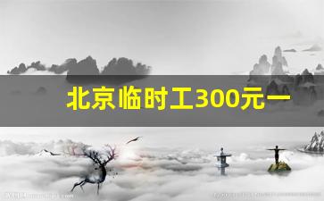 北京临时工300元一天_北京干啥一天能挣1000