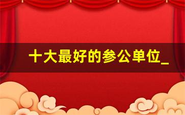 十大最好的参公单位_参公还能继续考公务员吗