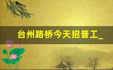 台州路桥今天招普工_招蔬菜装卸工300一天