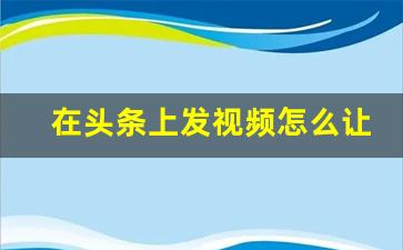 在头条上发视频怎么让更多人看到_今日头条好友关注会看见什么