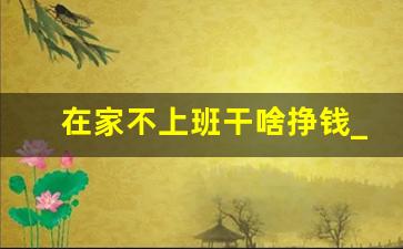 在家不上班干啥挣钱_在家待着干点啥能挣钱