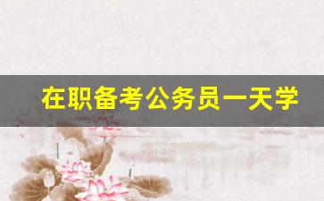 在职备考公务员一天学几个小时_三个月备考省考够吗