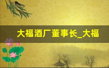 大福酒厂董事长_大福酒业黄立强简介资料