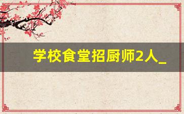 学校食堂招厨师2人_找工作学校食堂单位食堂