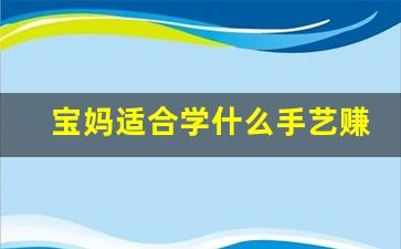 宝妈适合学什么手艺赚钱_带娃兼职工作有哪些