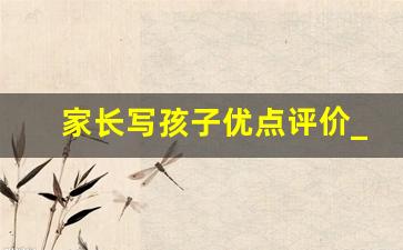 家长写孩子优点评价_家长对孩子的优点评估怎么写