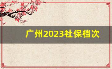 广州2023社保档次标准_广州社保等级类别和金额