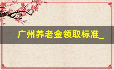 广州养老金领取标准_广东人社局的2023新政策