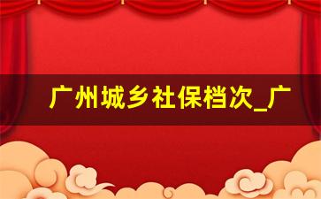 广州城乡社保档次_广州社保个人缴费标准