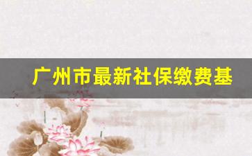 广州市最新社保缴费基数_广州社保近十年缴费基数表