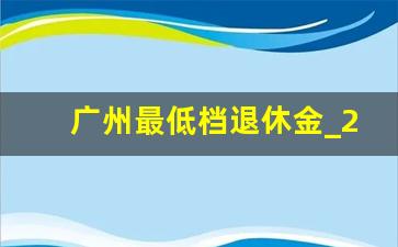 广州最低档退休金_2024年10月后退休政策出台