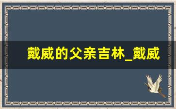 戴威的父亲吉林_戴威的爸爸和丈人