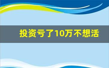 投资亏了10万不想活了_做什么一年能赚10万