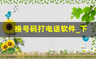 换号码打电话软件_下载什么软件可以换号码打电话