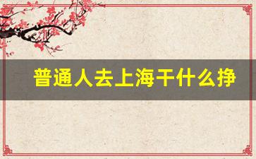 普通人去上海干什么挣钱_上海临时工700元一天