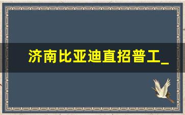 济南比亚迪直招普工_比亚迪普工招聘有什么要求