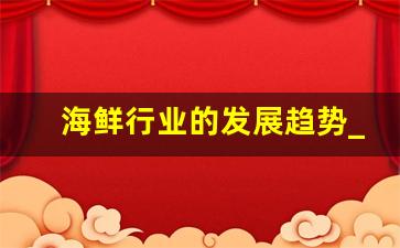 海鲜行业的发展趋势_常见的45种海鲜大全