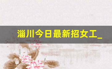 淄川今日最新招女工_阜新今天女工招工信息