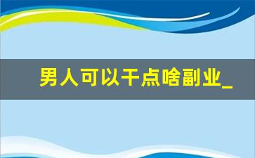 男人可以干点啥副业_男人在家可以做什么工作挣钱