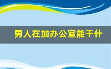 男人在加办公室能干什么副业_男人的兼职副业有哪些