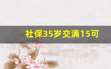 社保35岁交满15可以不交了吗_女人40岁才开始买社保晚不晚