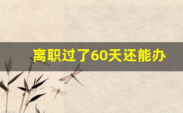 离职过了60天还能办理失业金_7月离职12月申请失业补助金