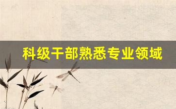 科级干部熟悉专业领域及特长_干部熟悉专业有何专长