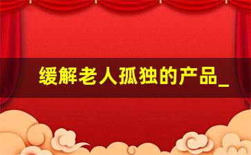 缓解老人孤独的产品_独居老年人必用东西