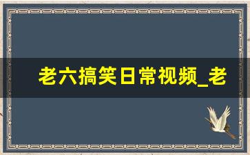 老六搞笑日常视频_老六的生活日常