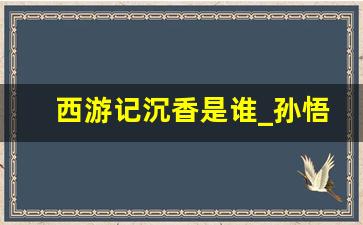 西游记沉香是谁_孙悟空的徒弟叫什么名字