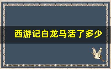 西游记白龙马活了多少岁