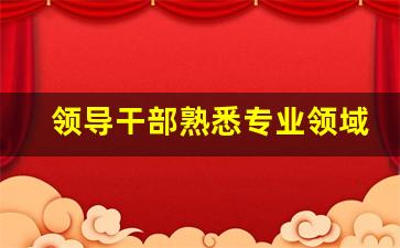 领导干部熟悉专业领域及特长的内容_干部熟悉专业有何专长