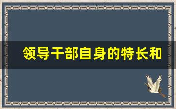 领导干部自身的特长和熟悉_领导干部专业领域及特长