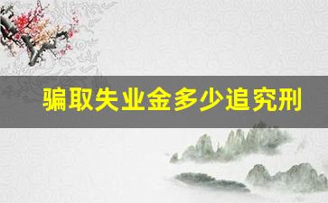 骗取失业金多少追究刑事责任_社保局来电话说失业金多领取